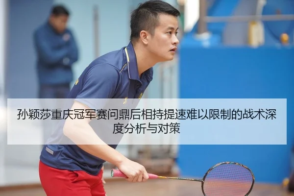 孙颖莎重庆冠军赛问鼎后相持提速难以限制的战术深度分析与对策
