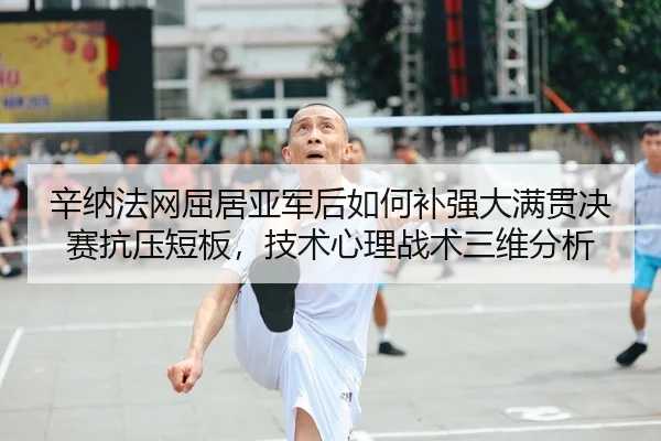 辛纳法网屈居亚军后如何补强大满贯决赛抗压短板，技术心理战术三维分析
